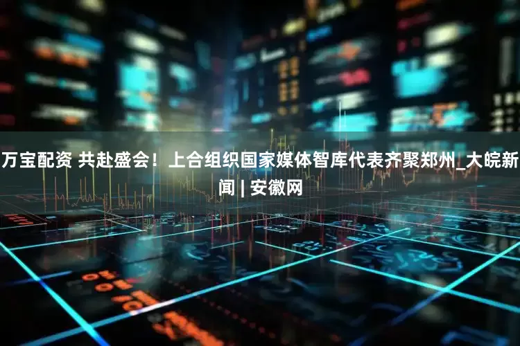 万宝配资 共赴盛会！上合组织国家媒体智库代表齐聚郑州_大皖新闻 | 安徽网