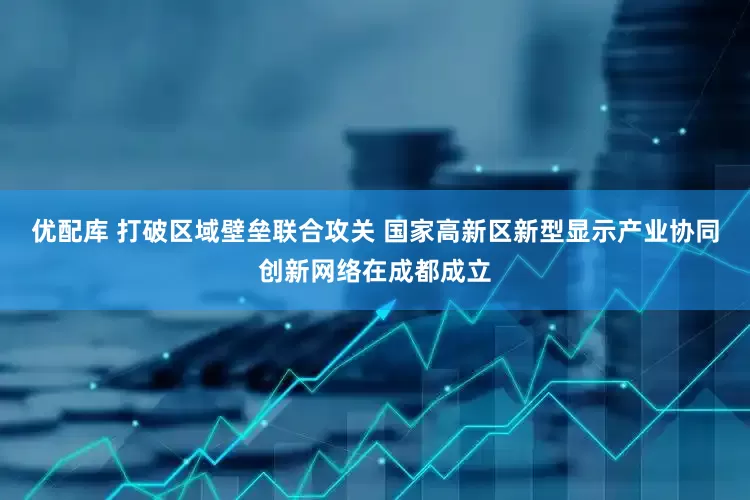 优配库 打破区域壁垒联合攻关 国家高新区新型显示产业协同创新网络在成都成立