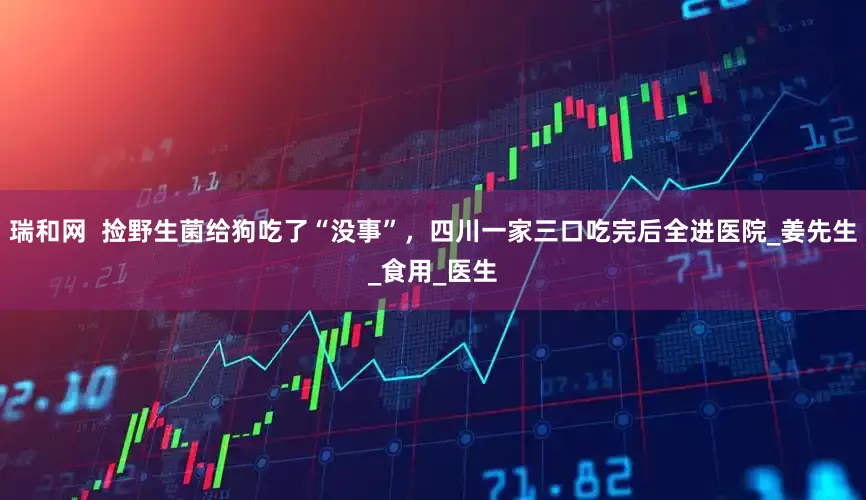 瑞和网  捡野生菌给狗吃了“没事”，四川一家三口吃完后全进医院_姜先生_食用_医生