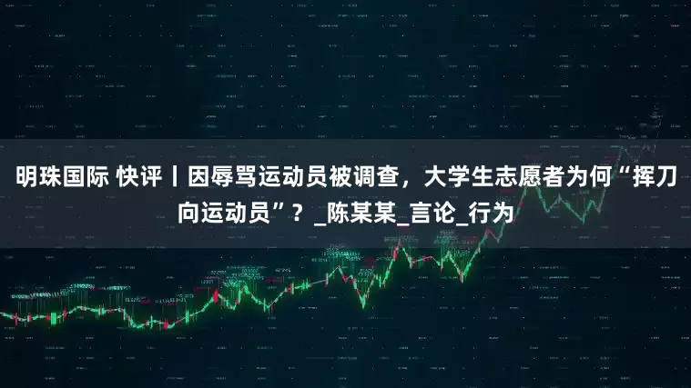 明珠国际 快评丨因辱骂运动员被调查，大学生志愿者为何“挥刀向运动员”？_陈某某_言论_行为