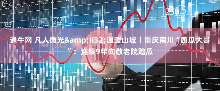 通牛网 凡人微光 温暖山城丨重庆南川“西瓜大哥”：连续9年向敬老院赠瓜