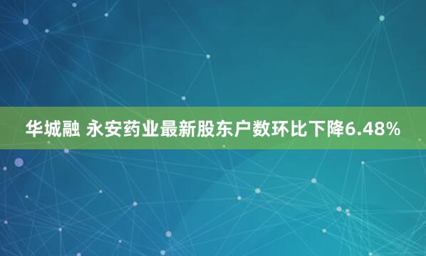 华城融 永安药业最新股东户数环比下降6.48%