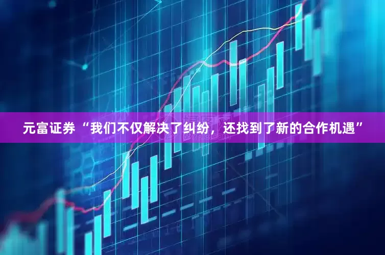 元富证券 “我们不仅解决了纠纷，还找到了新的合作机遇”