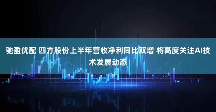 驰盈优配 四方股份上半年营收净利同比双增 将高度关注AI技术发展动态