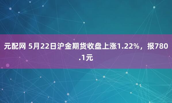 元配网 5月22日沪金期货收盘上涨1.22%，报780.1元