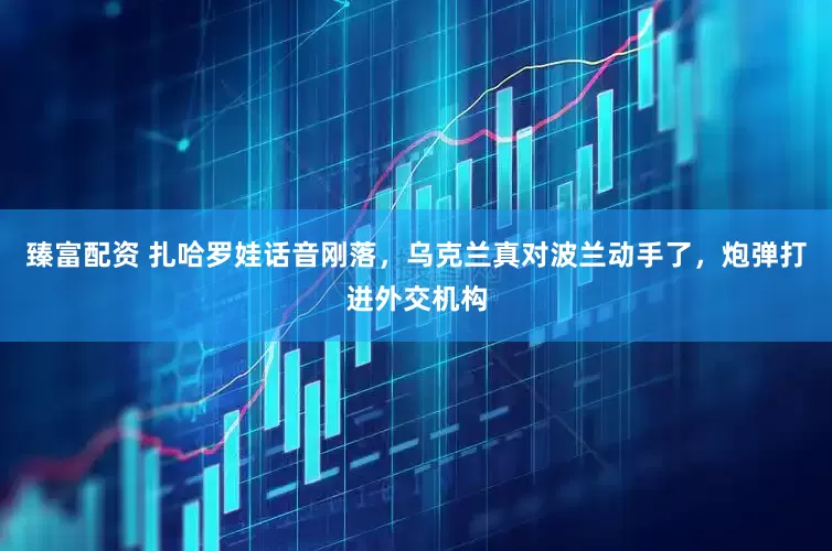 臻富配资 扎哈罗娃话音刚落，乌克兰真对波兰动手了，炮弹打进外交机构