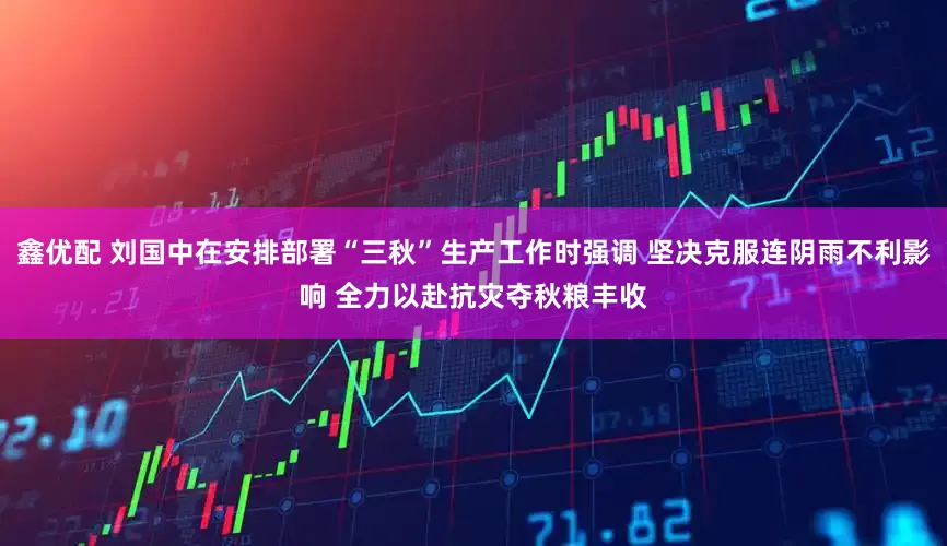 鑫优配 刘国中在安排部署“三秋”生产工作时强调 坚决克服连阴雨不利影响 全力以赴抗灾夺秋粮丰收