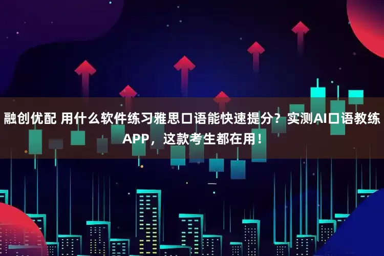融创优配 用什么软件练习雅思口语能快速提分？实测AI口语教练APP，这款考生都在用！
