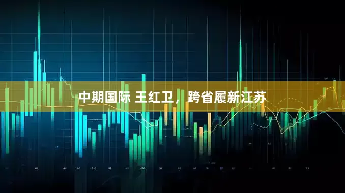 中期国际 王红卫，跨省履新江苏