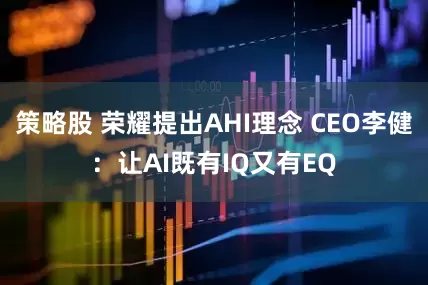 策略股 荣耀提出AHI理念 CEO李健：让AI既有IQ又有EQ