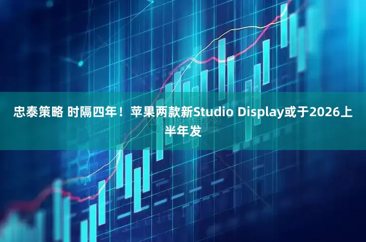 忠泰策略 时隔四年！苹果两款新Studio Display或于2026上半年发
