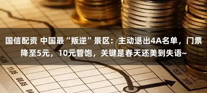 国信配资 中国最“叛逆”景区：主动退出4A名单，门票降至5元，10元管饱，关键是春天还美到失语~