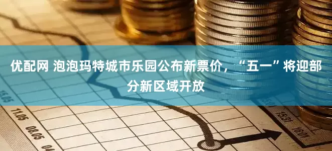优配网 泡泡玛特城市乐园公布新票价，“五一”将迎部分新区域开放