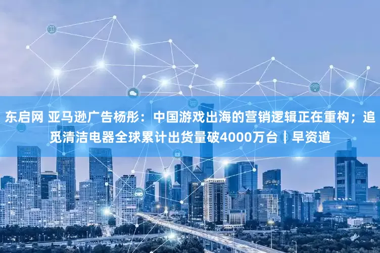 东启网 亚马逊广告杨彤：中国游戏出海的营销逻辑正在重构；追觅清洁电器全球累计出货量破4000万台｜早资道